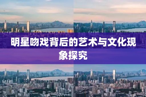 明星吻戏背后的艺术与文化现象探究