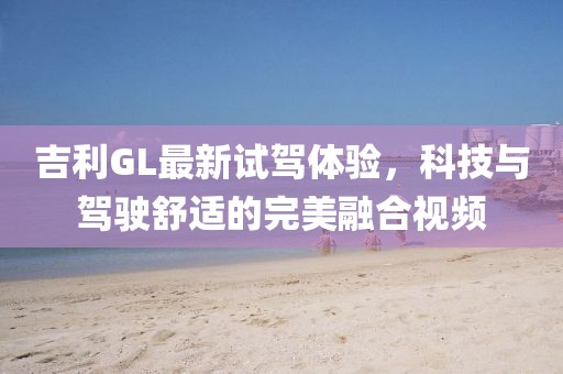 吉利GL最新试驾体验，科技与驾驶舒适的完美融合视频