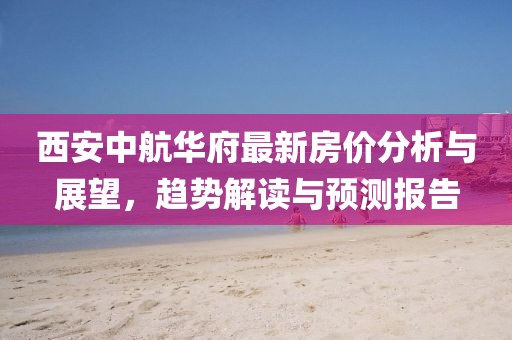 西安中航华府最新房价分析与展望，趋势解读与预测报告
