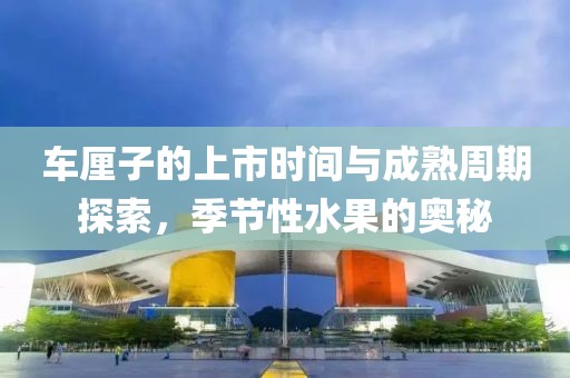 车厘子的上市时间与成熟周期探索，季节性水果的奥秘