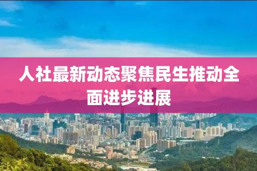 人社最新动态聚焦民生推动全面进步进展