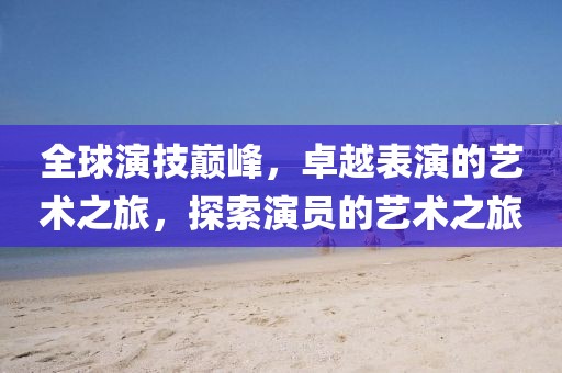 全球演技巅峰，卓越表演的艺术之旅，探索演员的艺术之旅