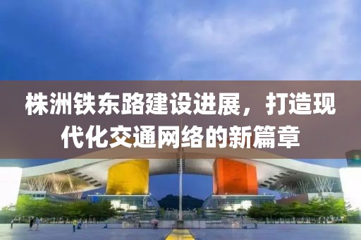 株洲铁东路建设进展，打造现代化交通网络的新篇章