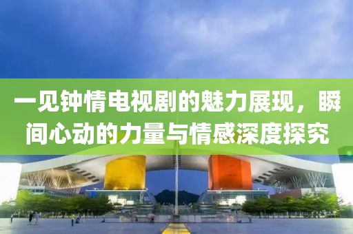 一见钟情电视剧的魅力展现，瞬间心动的力量与情感深度探究