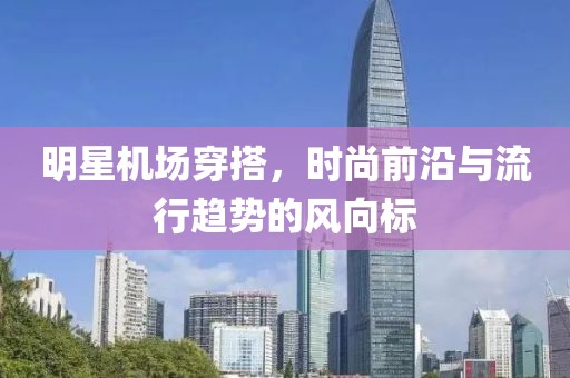 明星机场穿搭，时尚前沿与流行趋势的风向标