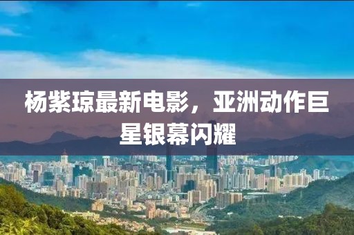 杨紫琼最新电影，亚洲动作巨星银幕闪耀