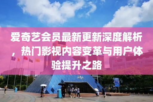 爱奇艺会员最新更新深度解析，热门影视内容变革与用户体验提升之路