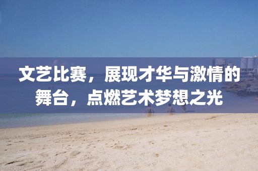 文艺比赛，展现才华与激情的舞台，点燃艺术梦想之光