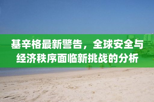 基辛格最新警告，全球安全与经济秩序面临新挑战的分析