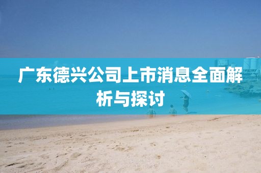 广东德兴公司上市消息全面解析与探讨