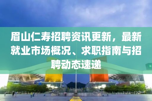 眉山仁寿招聘资讯更新，最新就业市场概况、求职指南与招聘动态速递
