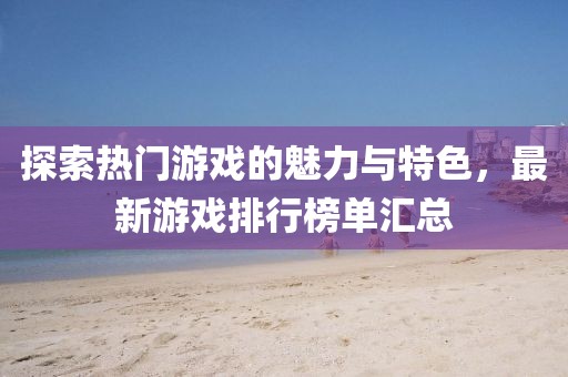 探索热门游戏的魅力与特色，最新游戏排行榜单汇总