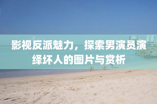 影视反派魅力，探索男演员演绎坏人的图片与赏析