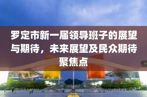 罗定市新一届领导班子的展望与期待，未来展望及民众期待聚焦点