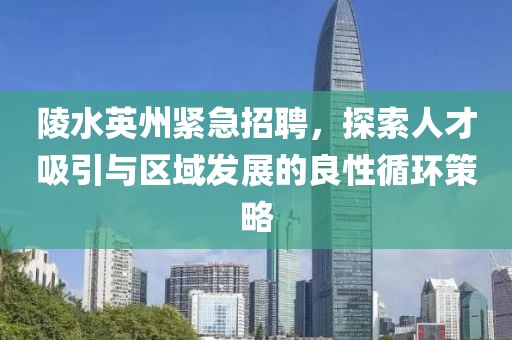 陵水英州紧急招聘，探索人才吸引与区域发展的良性循环策略