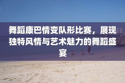 舞蹈康巴情变队形比赛，展现独特风情与艺术魅力的舞蹈盛宴