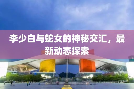 李少白与蛇女的神秘交汇，最新动态探索