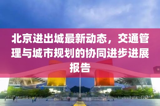 北京进出城最新动态，交通管理与城市规划的协同进步进展报告