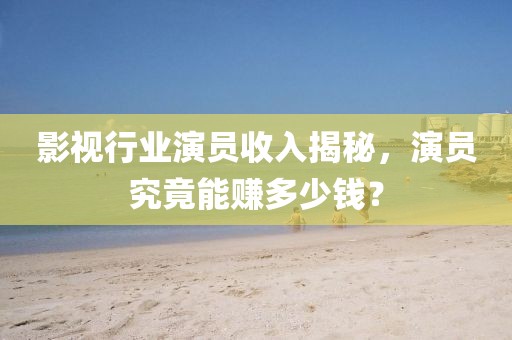影视行业演员收入揭秘，演员究竟能赚多少钱？