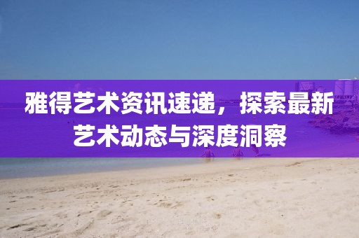 雅得艺术资讯速递，探索最新艺术动态与深度洞察