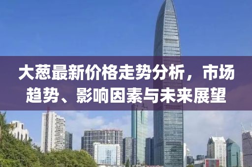 大葱最新价格走势分析，市场趋势、影响因素与未来展望
