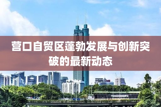 营口自贸区蓬勃发展与创新突破的最新动态