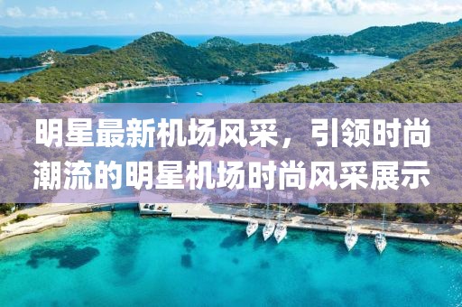 明星最新机场风采，引领时尚潮流的明星机场时尚风采展示