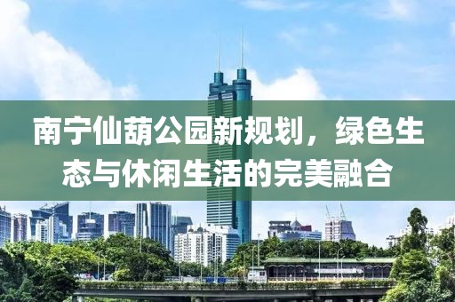 南宁仙葫公园新规划，绿色生态与休闲生活的完美融合