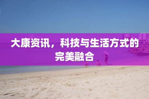 大康资讯，科技与生活方式的完美融合