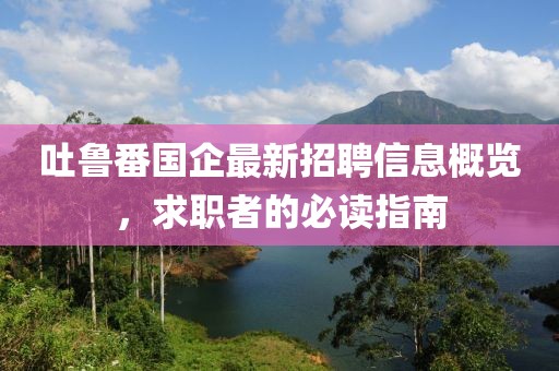 吐鲁番国企最新招聘信息概览，求职者的必读指南