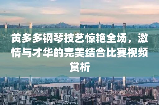 黄多多钢琴技艺惊艳全场，激情与才华的完美结合比赛视频赏析