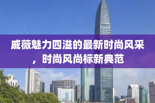 戚薇魅力四溢的最新时尚风采，时尚风尚标新典范