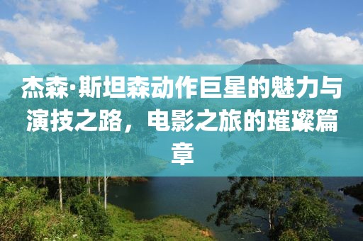 杰森·斯坦森动作巨星的魅力与演技之路，电影之旅的璀璨篇章
