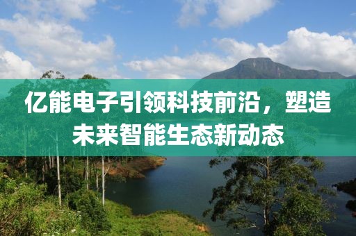 亿能电子引领科技前沿，塑造未来智能生态新动态