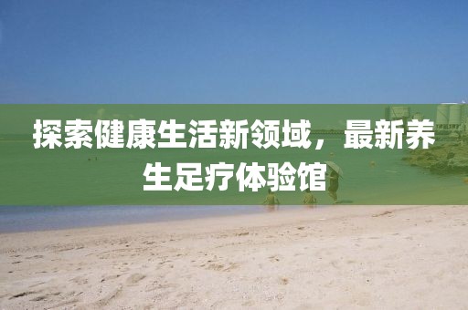 探索健康生活新领域，最新养生足疗体验馆