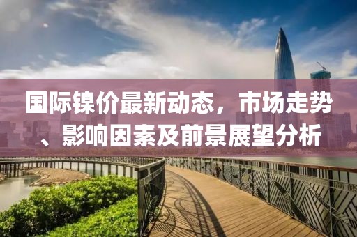 国际镍价最新动态，市场走势、影响因素及前景展望分析