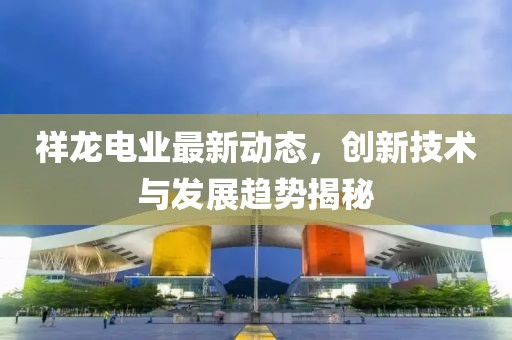 祥龙电业最新动态，创新技术与发展趋势揭秘