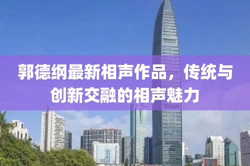 郭德纲最新相声作品，传统与创新交融的相声魅力