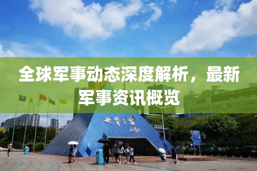 全球军事动态深度解析，最新军事资讯概览