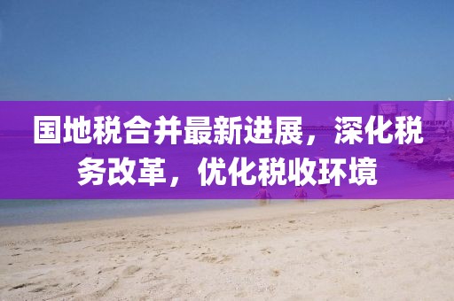 国地税合并最新进展，深化税务改革，优化税收环境