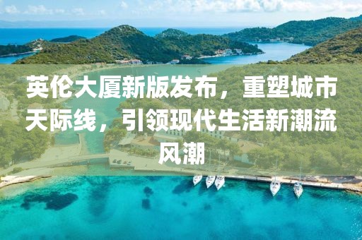 英伦大厦新版发布，重塑城市天际线，引领现代生活新潮流风潮