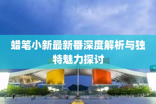 蜡笔小新最新番深度解析与独特魅力探讨