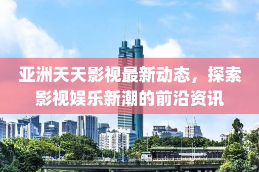 亚洲天天影视最新动态，探索影视娱乐新潮的前沿资讯