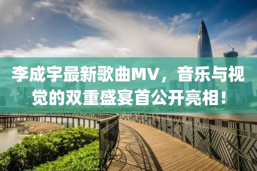 李成宇最新歌曲MV，音乐与视觉的双重盛宴首公开亮相！