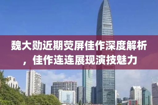 魏大勋近期荧屏佳作深度解析，佳作连连展现演技魅力