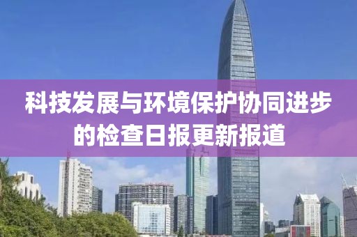 科技发展与环境保护协同进步的检查日报更新报道