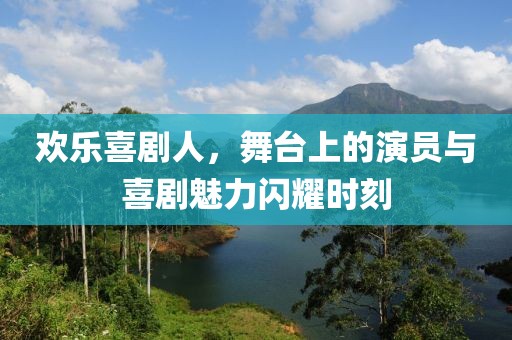 欢乐喜剧人，舞台上的演员与喜剧魅力闪耀时刻