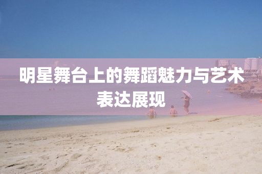 明星舞台上的舞蹈魅力与艺术表达展现
