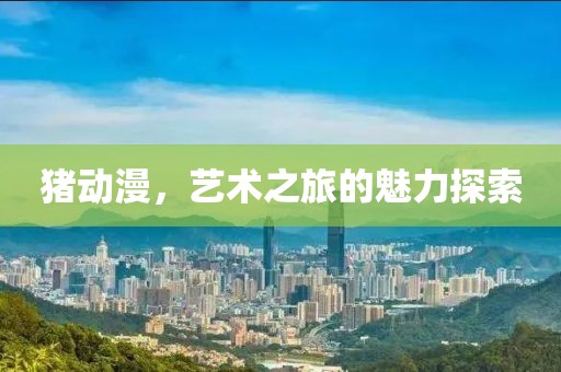 猪动漫，艺术之旅的魅力探索