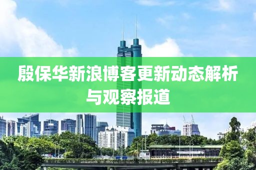 殷保华新浪博客更新动态解析与观察报道